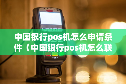 中国银行pos机怎么申请条件（中国银行pos机怎么联网步骤）