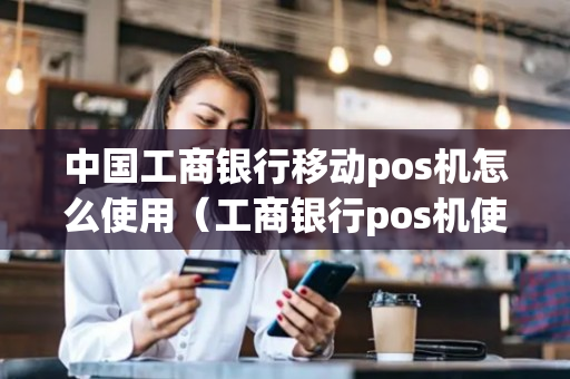 中国工商银行移动pos机怎么使用（工商银行pos机使用方法）-第1张图片-银联POS机中心