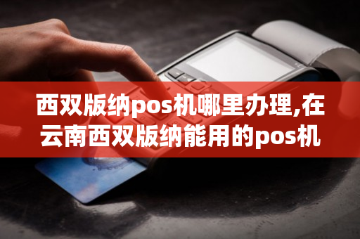 西双版纳pos机哪里办理,在云南西双版纳能用的pos机-第1张图片-银联POS机中心