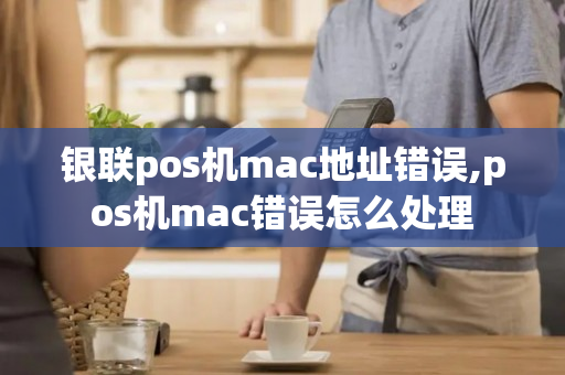 银联pos机mac地址错误,pos机mac错误怎么处理-第1张图片-银联POS机中心
